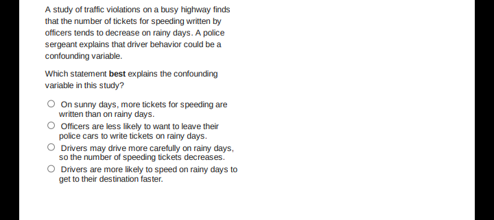 A study of traffic violations on a busy highway finds
that the number of tickets for speeding written by
officers tends to decrease on rainy days. A police
sergeant explains that driver behavior could be a
confounding variable.
Which statement best explains the confounding
variable in this study?
On sunny days, more tickets for speeding are
written than on rainy days.
Officers are less likely to want to leave their
police cars to write tickets on rainy days.
Drivers may drive more carefully on rainy days,
so the number of speeding tickets decreases.
O Drivers are more likely to speed on rainy days to
get to their destination faster.
