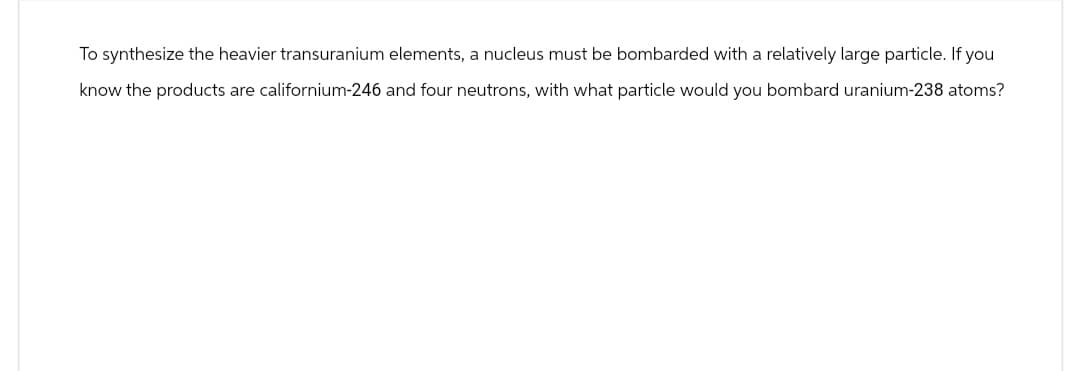 To synthesize the heavier transuranium elements, a nucleus must be bombarded with a relatively large particle. If you
know the products are californium-246 and four neutrons, with what particle would you bombard uranium-238 atoms?