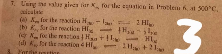 7. Using the value given for Ke, for the equation in Problem 6, at 500°C,
calculate
(a) Keg for the reaction H2(g) + Iz) =
(b) Keg for the reaction HI) = }
(c) Ke for the reaction He) + HI
(d) K, for the reaction 4 HI
2 HI
2(g)
eq
2 H26) +2 12)
8.
For the reaction
