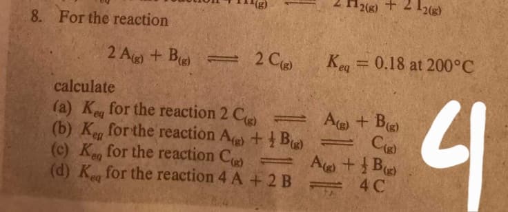 2(g) + 2 12(g)
8. For the reaction
2 Ag) + B
2 Ce
Keg = 0.18 at 200°C
calculate
(a) Ke for the reaction 2 C
(b) K for the reaction A + B =
(c) K, for the reaction C
(d) K for the reaction 4 A + 2 B
A) + Bg)
Ce
A+ B
4
eq
en
(g)
