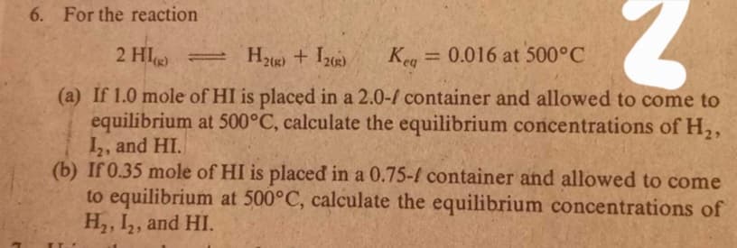 6. For the reaction
2 HI =
H2) + I2)
Keg = 0.016 at 500°C
(a) If 1.0 mole of HI is placed in a 2.0-/ container and allowed to come to
equilibrium at 500°C, calculate the equilibrium concentrations of H,,
I,, and HI.
(b) If 0.35 mole of HI is placed in a 0.75-f container and allowed to come
to equilibrium at 500°C, calculate the equilibrium concentrations of
H, I,, and HI.
