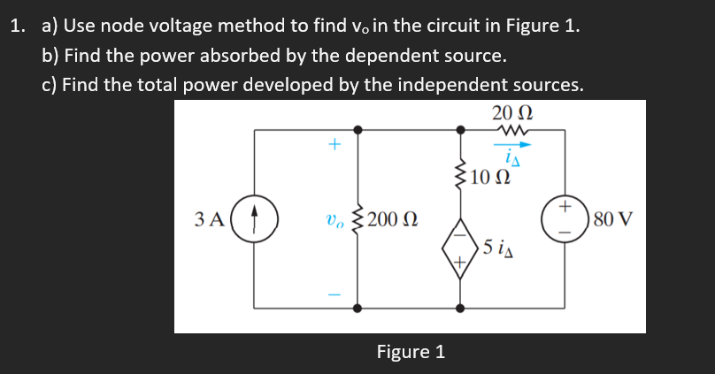 1. a) Use node voltage method to find vo in the circuit in Figure 1.
b) Find the power absorbed by the dependent source.
c) Find the total power developed by the independent sources.
20 N
+
$10 N
ЗА(
v, § 200 N
)80 V
5 is
Figure 1
