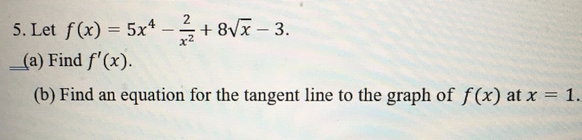 5. Let f(x) = 5x4 –+ 8Vx - 3.
2
x2
(a) Find f'(x).
(b) Find an equation for the tangent line to the graph of f(x) at x = 1.
