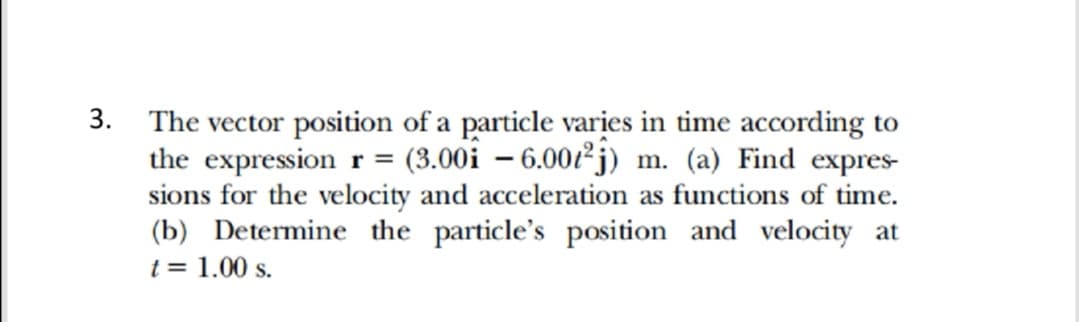 3. The vector position of a particle varies in time according to
the expression r = (3.00i – 6.00ť²j) m. (a) Find expres
sions for the velocity and acceleration as functions of time.
(b) Determine the particle's position and velocity at
t = 1.00 s.
