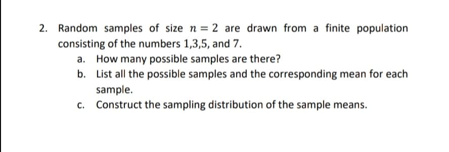 2. Random samples of size n = 2 are drawn from a finite population
consisting of the numbers 1,3,5, and 7.
a. How many possible samples are there?
b. List all the possible samples and the corresponding mean for each
sample.
Construct the sampling distribution of the sample means.
C.
