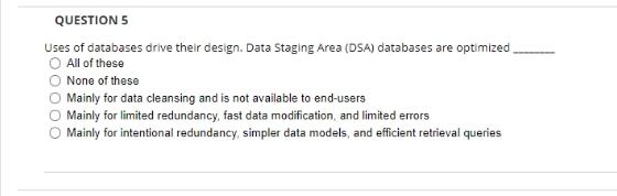 QUESTION 5
Uses of databases drive their design. Data Staging Area (DSA) databases are optimized
O All of these
None of these
Mainly for data cleansing and is not available to end-users
Mainly for limited redundancy, fast data modification, and limited errors
Mainly for intentional redundancy, simpler data models, and efficient retrieval queries
