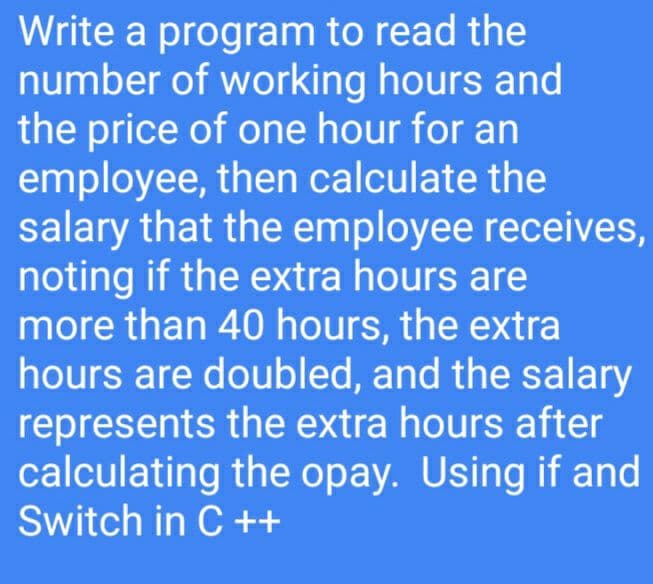 Write a program to read the
number of working hours and
the price of one hour for an
employee, then calculate the
salary that the employee receives,
noting if the extra hours are
more than 40 hours, the extra
hours are doubled, and the salary
represents the extra hours after
calculating the opay. Using if and
Switch in C ++
