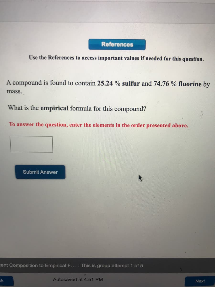 References
Use the References to access important values if needed for this question.
A compound is found to contain 25.24 % sulfur and 74.76 % fluorine by
mass.
What is the empirical formula for this compound?
To answer the question, enter the elements in the order presented above.
Submit Answer
cent Composition to Empirical F... : This is group attempt 1 of 5
ck
Autosaved at 4:51 PM
Next
