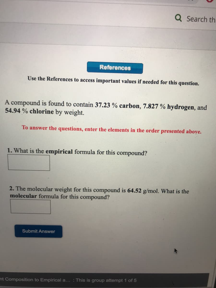 Q Search th.
References
Use the References to access important values if needed for this question.
A compound is found to contain 37.23 % carbon, 7.827 % hydrogen, and
54.94 % chlorine by weight.
To answer the questions, enter the elements in the order presented aboye.
1. What is the empirical formula for this compound?
2. The molecular weight for this compound is 64.52 g/mol. What is the
molecular formula for this compound?
Submit Answer
nt Composition to Empirical a... : This is group attempt 1 of 5
