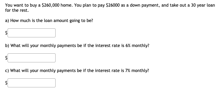 You want to buy a $260,000 home. You plan to pay $26000 as a down payment, and take out a 30 year loan
for the rest.
a) How much is the loan amount going to be?
b) What will your monthly payments be if the interest rate is 6% monthly?
c) What will your monthly payments be if the interest rate is 7% monthly?
$
