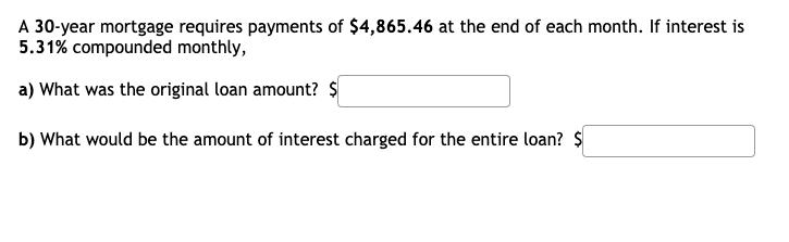 A 30-year mortgage requires payments of $4,865.46 at the end of each month. If interest is
5.31% compounded monthly,
a) What was the original loan amount? $
b) What would be the amount of interest charged for the entire loan? $
