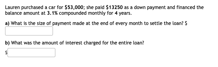 Lauren purchased a car for $53,000; she paid $13250 as a down payment and financed the
balance amount at 3.1% compounded monthly for 4 years.
a) What is the size of payment made at the end of every month to settle the loan? $
b) What was the amount of interest charged for the entire loan?
