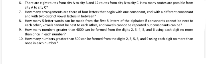 6. There are eight routes from city A to city B and 12 routes from city B to city C. How many routes are possible from
city A to city C?
7. How many arrangements are there of four letters that begin with one consonant, end with a different consonant
and with two distinct vowel letters in between?
8. How many 5-letter words can be made from the first 8 letters of the alphabet if consonants cannot be next to
each other, vowels cannot be next to each other, and vowels cannot be repeated but consonants can be?
9. How many numbers greater than 4000 can be formed from the digits 2, 3, 4, 5, and 6 using each digit no more
than once in each number?
10. How many numbers greater than 500 can be formed from the digits 2, 3, 5, 8, and 9 using each digit no more than
once in each number?
