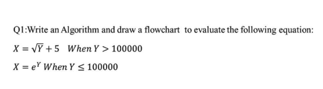 Q1:Write an Algorithm and draw a flowchart to evaluate the following equation:
X = VY +5 When Y > 100000
X = er When Y < 100000
