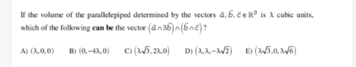 If the volume of the parallelepiped determined by the vectors ä, 5, ë eR® is A cubic units,
which of the following can be the vector (än35)n(5nc)?
B) (0,-42,0)
C) (W3,21,0)
D) (2,2, -WZ) E) (W5,0, v6)
A) (2,0,0)
