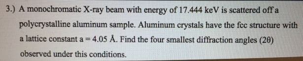 3.) A monochromatic X-ray beam with energy of 17.444 keV is scattered off a
polycrystalline aluminum sample. Aluminum crystals have the fcc structure with
a lattice constant a = 4.05 Å. Find the four smallest diffraction angles (20)
%3D
observed under this conditions.

