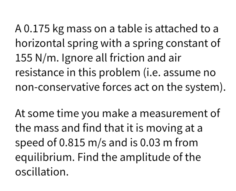 A 0.175 kg mass on a table is attached to a
horizontal spring with a spring constant of
155 N/m. Ignore all friction and air
resistance in this problem (i.e. assume no
non-conservative forces act on the system).
At some time you make a measurement of
the mass and find that it is moving at a
speed of 0.815 m/s and is 0.03 m from
equilibrium. Find the amplitude of the
ocillation.
