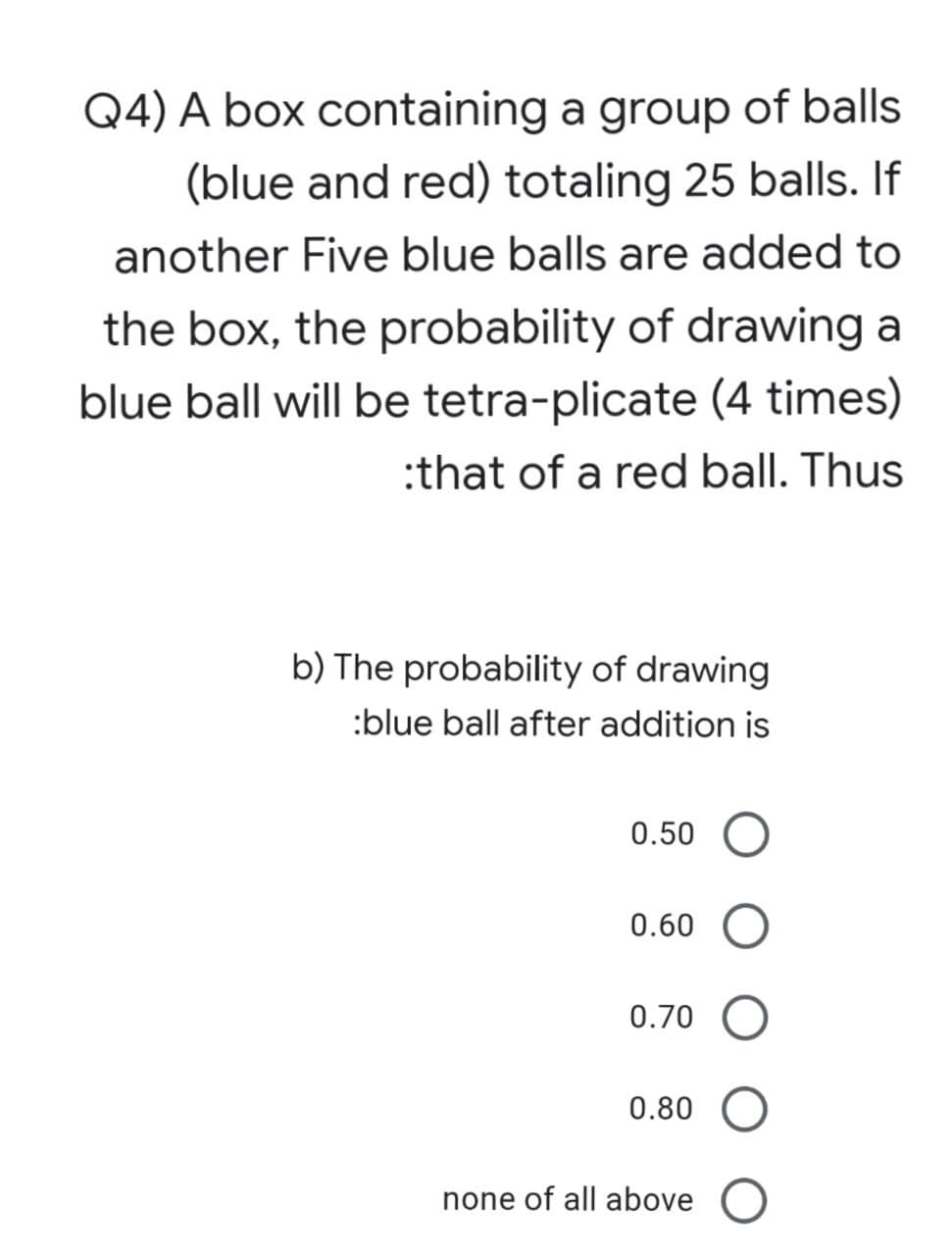 Q4) A box containing a group of balls
(blue and red) totaling 25 balls. If
another Five blue balls are added to
the box, the probability of drawing a
blue ball will be tetra-plicate (4 times)
:that of a red ball. Thus
b) The probability of drawing
:blue ball after addition is
0.50
0.60
0.70 O
0.80
none of all above