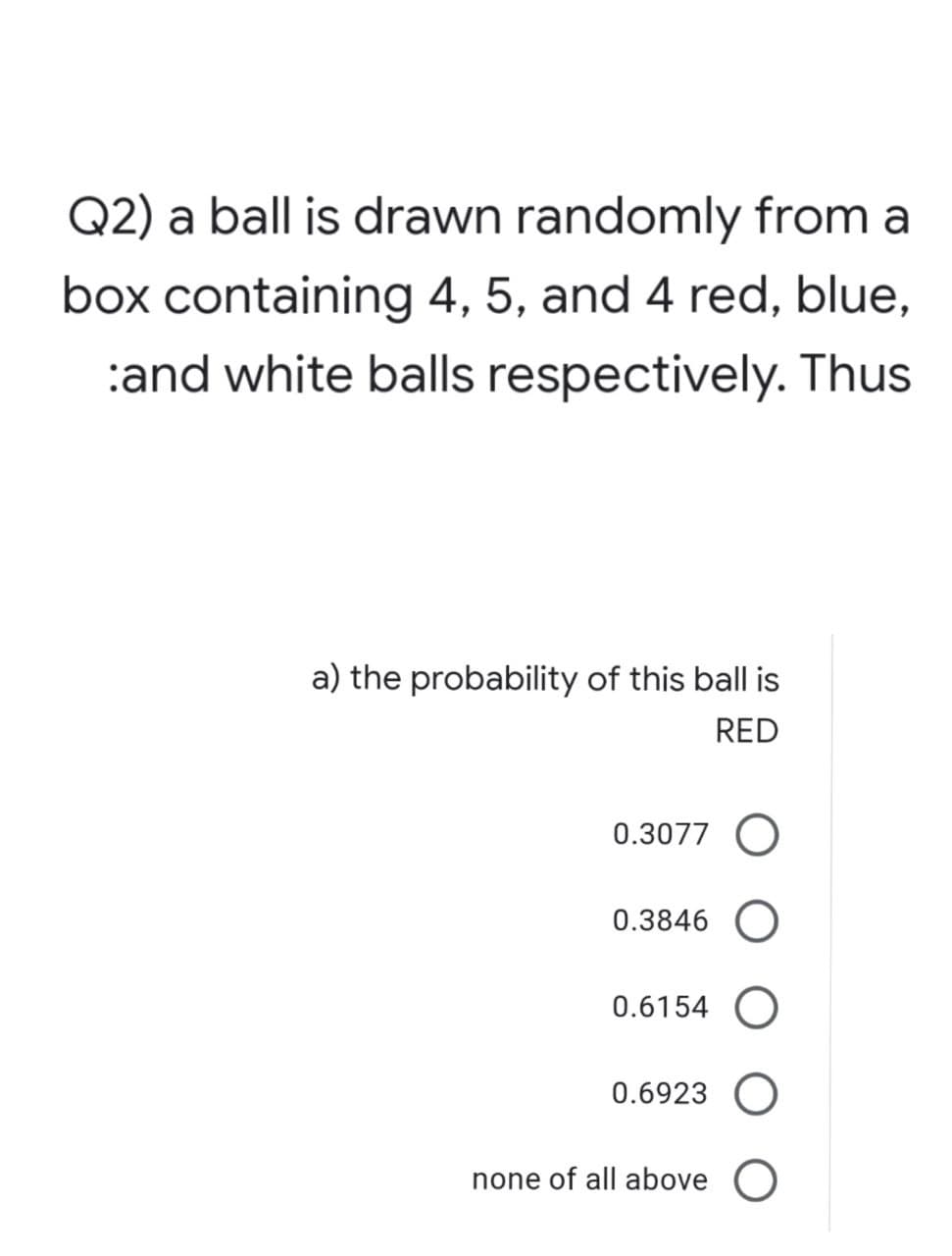 Q2) a ball is drawn randomly from a
box containing 4, 5, and 4 red, blue,
:and white balls respectively. Thus
a) the probability of this ball is
RED
0.3077 O
0.3846 O
0.6154 O
0.6923 O
none of all above O