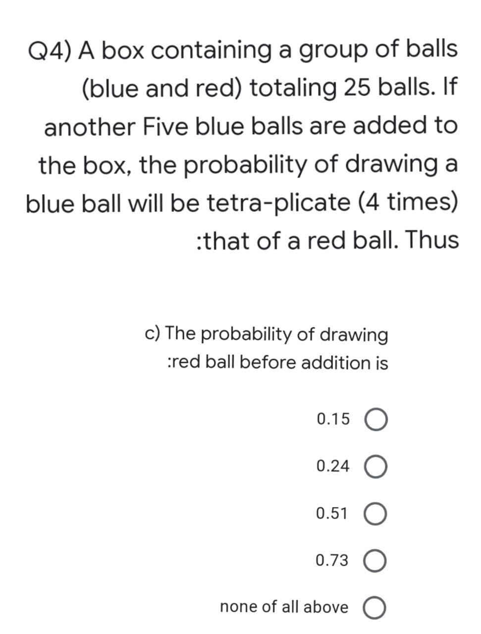 Q4) A box containing a group of balls
(blue and red) totaling 25 balls. If
another Five blue balls are added to
the box, the probability of drawing a
blue ball will be tetra-plicate (4 times)
:that of a red ball. Thus
c) The probability of drawing
:red ball before addition is
0.15
0.24
0.51 O
0.73 O
none of all above O