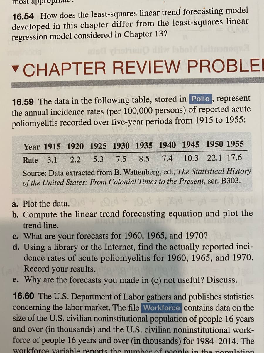 most appi
16.54 How does the least-squares linear trend forecásting model
developed in this chapter differ from the least-squares linear
regression model considered in Chapter 13?
v CHAPTER REVIEW PROBLEI
16.59 The data in the following table, stored in Polio, represent
the annual incidence rates (per 100,000 persons) of reported acute
poliomyelitis recorded over five-year periods from 1915 to 1955:
Year 1915 1920 1925 1930 1935 1940 1945 1950 1955
Rate
3.1
2.2
5.3
7.5
8.5
7.4
10.3
22.1 17.6
Source: Data extracted from B. Wattenberg, ed., The Statistical History
of the United States: From Colonial Times to the Present, ser. B303.
a. Plot the data.
10d
b. Compute the linear trend forecasting equation and plot the
trend line.
c. What are your forecasts for 1960, 1965, and 1970?
d. Using a library or the Internet, find the actually reported inci-
dence rates of acute poliomyelitis for 1960, 1965, and 1970.
Record your results.
e. Why are the forecasts you made in (c) not useful? Discuss.
16.60 The U.S. Department of Labor gathers and publishes statistics
concerning the labor market. The file Workforce contains data on the
size of the U.S. civilian noninstitutional population of people 16 years
and over (in thousands) and the U.S. civilian noninstitutional work-
force of people 16 years and over (in thousands) for 1984-2014. The
workforce variable reports the number of neonle in the nonulation
