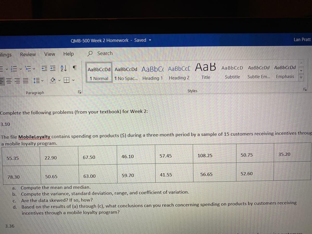 QMB-500 Week 2 Homework - Saved -
Lan Pratt
ilings
Help
O Search
Review
View
EE E E E
三=== 、 、田、
AaBbCcDd AaBbCcDd
AaBbCcDd AaBbCcDd AaBbC AABBCCC AaB AaBbCcD
I Normal
1 No Spac.. Heading 1
Heading 2
Title
Subtitle
Subtle Em.. Emphasis
Paragraph
Styles
Complete the following problems (from your textbook) for Week 2:
3.10
The file MobileLoyalty contains spending on products ($) during a three-month period by a sample of 15 customers receiving incentives throug
a mobile loyalty program.
46.10
57.45
108.25
50.75
35.20
55.35
22.90
67.50
41.55
56.65
52.60
78.30
50.65
63.00
59.70
a. Compute the mean and median.
b. Compute the variance, standard deviation, range, and coefficient of variation.
Are the data skewed? If so, how?
С.
d. Based on the results of (a) through (c), what conclusions can you reach concerning spending on products by customers receiving
incentives through a mobile loyalty program?
3.36
