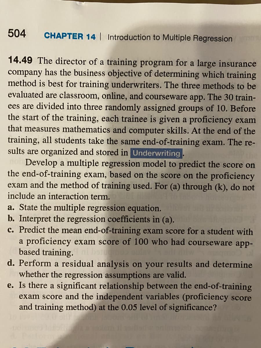 504
CHAPTER 14 Introduction to Multiple Regression
14.49 The director of a training program for a large insurance
company has the business objective of determining which training
method is best for training underwriters. The three methods to be
evaluated are classroom, online, and courseware app. The 30 train-
ees are divided into three randomly assigned groups of 10. Before
the start of the training, each trainee is given a proficiency exam
that measures mathematics and computer skills. At the end of the
training, all students take the same end-of-training exam. The re-
sults are organized and stored in Underwriting.
Develop a multiple regression model to predict the score on
the end-of-training exam, based on the score on the proficiency
exam and the method of training used. For (a) through (k), do not
include an interaction term.
a. State the multiple regression equation.
b. Interpret the regression coefficients in (a).
c. Predict the mean end-of-training exam score for a student with
a proficiency exam score of 100 who had courseware app-
based training. ni botgmd
d. Perform a residual analysis on your results and determine
whether the regression assumptions are valid.
e. Is there a significant relationship between the end-of-training
exam score and the independent variables (proficiency score
and training method) at the 0.05 level of significance?
