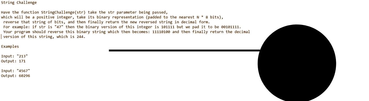 String Challenge
Have the function StringChallenge (str) take the str parameter being passed,
which will be a positive integer, take its binary representation (padded to the nearest N * 8 bits),
reverse that string of bits, and then finally return the new reversed string in decimal form.
For example: if str is "47" then the binary version of this integer is 101111 but we pad it to be 00101111.
Your program should reverse this binary string which then becomes: 11110100 and then finally return the decimal
version of this string, which is 244.
Examples
Input: "213"
Output: 171
Input: "4567"
Output: 60296