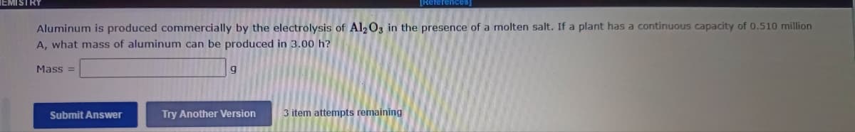 ISIRY
[References
Aluminum is produced commercially by the electrolysis of Al203 in the presence of a molten salt. If a plant has a continuous capacity of 0.510 million
A, what mass of aluminum can be produced in 3.00 h?
Mass =
Submit Answer
Try Another Version
3 item attempts remaining

