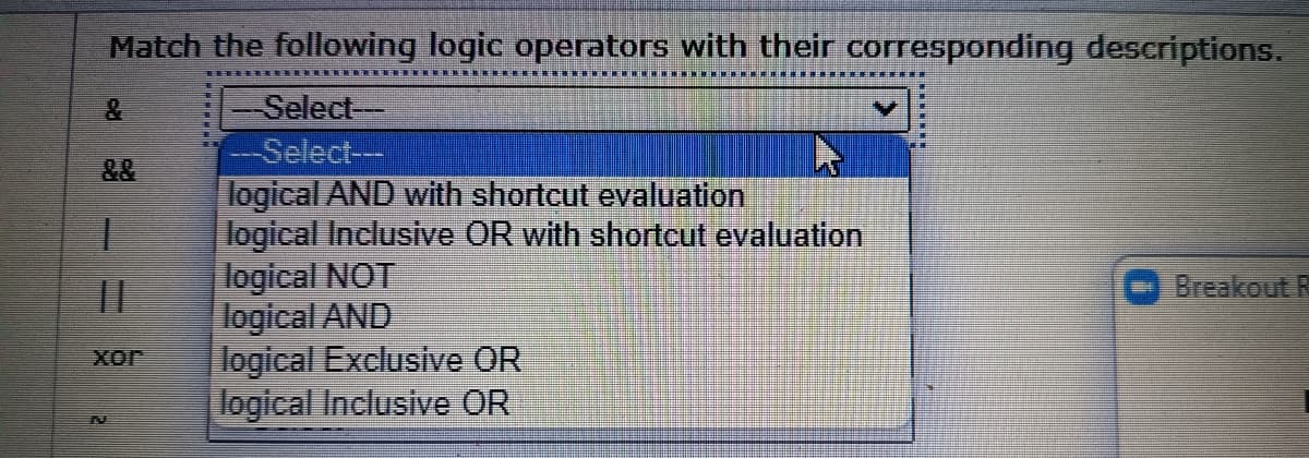 Match the following logic operators with their corresponding descriptions.
Select-
Select---
logical AND with shortcut evaluation
logical Inclusive OR with shortcut evaluation
logical NOT
logical AND
logical Exclusive OR
logical Inclusive OR
一
||
Breakout R
xor
