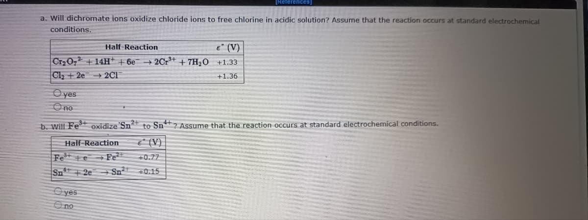 [References]
a. Will dichromate ions oxidize chloride ions to free chlorine in acidic solution? Assume that the reaction occurs at standard electrochemical
conditions.
Half-Reaction
E (V)
Cr 0,2 + 14H+ +6e 2Cr* + 7H2O +1.33
Cl2+2e 2C1
+1.36
O yes
Ono
b. Will Fe+ oxidize'Sn+ to Sn**? Assume that the reaction occurs at standard electrochemical conditions.
Half-Reaction
€ (V)
Fe* +e+ Fe²*
+0.77
Sn +2e Sn²*
+0.15
O yes
Ono
