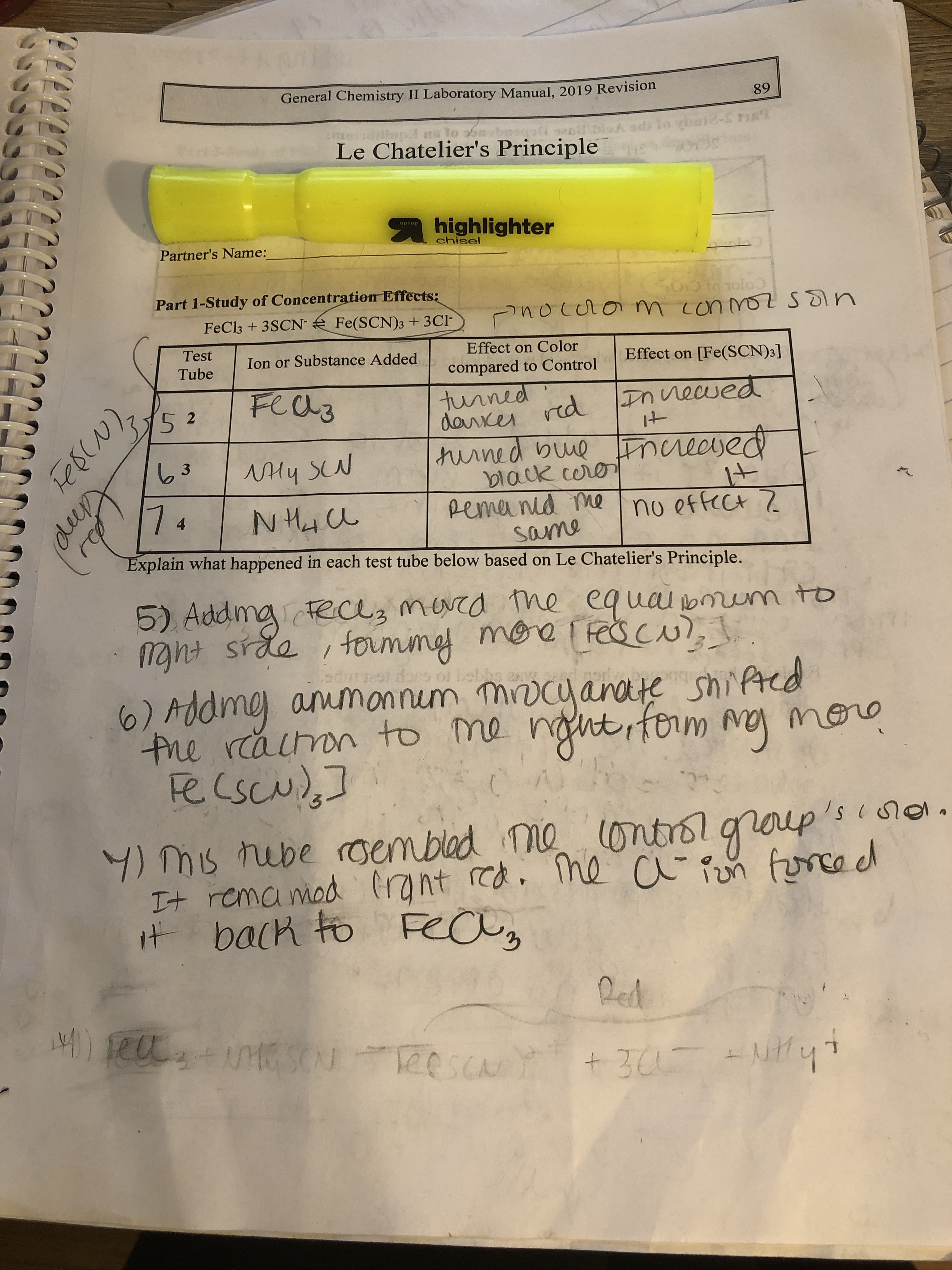 General Chemistry II Laboratory Manual, 2019 Revision
89
emeiidiliapI ns to
Le Chatelier's Principle
A highlighter
upaup
chisel
Partner's Name:
Part 1-Study of Concentration Effects:
Oto Tolo
FeCl3 + 3SCN Fe(SCN)3 +3Cl-
nocuom conmo sSin
Test
Effect on Color
Tube
Ion or Substance Added
Effect on [Fe(SCN)3]
compared to Control
Fea3
turned
daixer red Innewed
turned buue Fnciedsed
black coro
Remanid me
same
It
63
NHy SN
7.
It
no effect Z
4
Explain what happened in each test tube below based on Le Chatelier's Principle.
5) Addmg teclz merrd the equai bmum to
maht srde , fouming more fescu, .
edutesl dors oi bebbs an
me ammannem mirocy anate shifted
the racon to me nght, fom my more
recscud,]
6)Add
dmg
(ontrolgroup"
p's
4) mis rebe roembled me
It rema mod Crant red. ihe a Pen force d
it back to FeCUy
Red
)eu+MG SCU eeSCA
TeescaN
+31- +NHyt
+ 305
lep
FescN),
