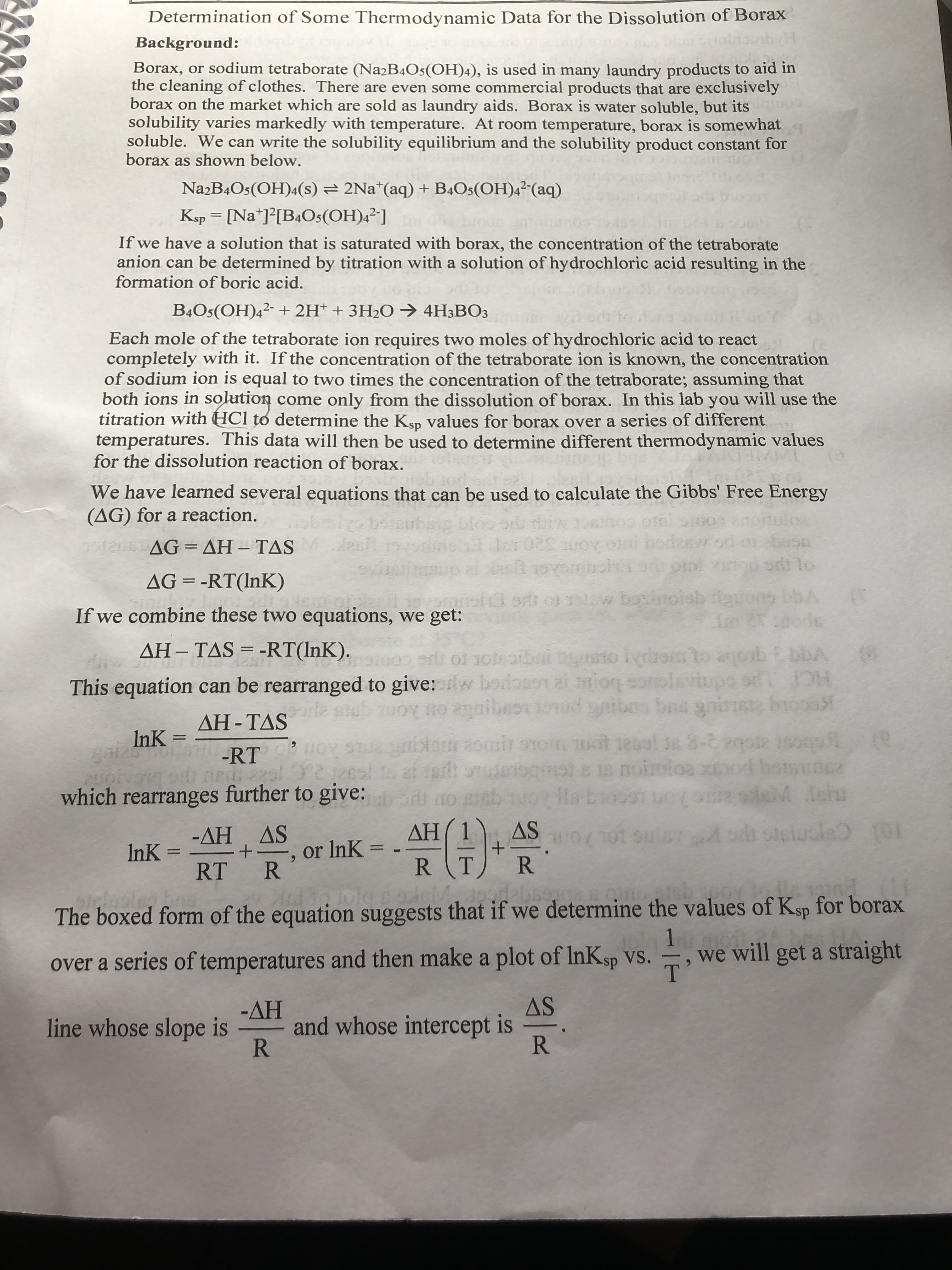 Determination of Some Thermodynamic Data for the Dissolution of Borax
Background:
Borax, or sodium tetraborate (Na2B4Os(OH)4), is used in many laundry products to aid in
the cleaning of clothes. There are even some commercial products that are exclusively
borax on the market which are sold as laundry aids. Borax is water soluble, but its
solubility varies markedly with temperature. At room temperature, borax is somewhat
soluble. We can write the solubility equilibrium and the solubility product constant for
borax as shown below.
NazB4Os(OH)4(s) = 2Na*(aq) + B4Os(OH)4²-(aq)
Ksp = [Na*]°[B4Os(OH)4²]
If we have a solution that is saturated with borax, the concentration of the tetraborate
anion can be determined by titration with a solution of hydrochloric acid resulting in the
formation of boric acid.
B4Os(OH)4²- + 2H* + 3H2O → 4H3BO3
Each mole of the tetraborate ion requires two moles of hydrochloric acid to react
completely with it. If the concentration of the tetraborate ion is known, the concentration
of sodium ion is equal to two times the concentration of the tetraborate; assuming that
both ions in solution come only from the dissolution of borax. In this lab you will use the
titration with HCl to determine the Ksp Values for borax over a series of different
temperatures. This data will then be used to determine different thermodynamic values
for the dissolution reaction of borax.
We have learned several equations that can be used to calculate the Gibbs' Free Energy
(AG) for a reaction.
ulos
0ten AG= AH – TAS
AG-ΔH- TAS
sr lo
AG = -RT(InK)
ort o1w
ow basinoleb igrons bbA
If we combine these two equations, we get:
AH– TAS = -RT(lnK).
ol noteotbai ounsto Iyrrom to anob E bbA
This equation can be rearranged to give: w bodasoai mioq eoolaviupo or
(8
gnibe
HC
ΔΗ-ΤAS
%3D
InK =
%3D
-RT
oginot Ea noimtoa xmod boinunca
which rearranges further to give:
20n LecOLq
( 1
R T
AS
-ΔΗ ΔS
InK =
ΔΗ
or InK =
%3D
6.
RT R
R
The boxed form of the equation suggests that if we determine the values of Ksp for borax
we will get a straight
over a series of temperatures and then make a plot of InKsp Vs.
AS
-ΔΗ
and whose intercept is
R
line whose slope is
