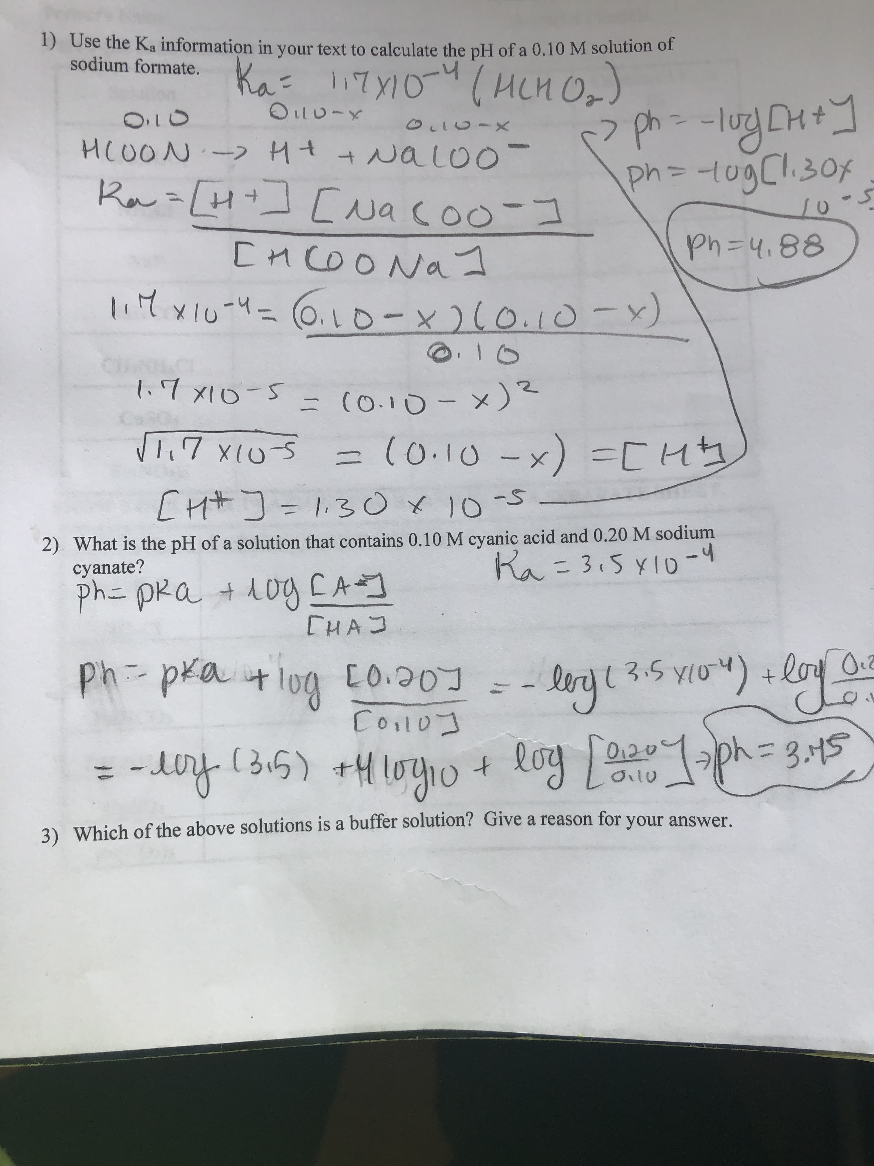 1) Use the Ka information in your text to calculate the pH of a 0.10 M solution of
sodium formate. Ka 17Y10(HCH O,)
131
ph-lug CH+]
ph=D-1ogCl.30x
O.10
HCOON- Ht+ NaL00-
Ra=[H+] [uacoo-I
%3D
Ph=D4,88
[HCOO Na1
lit xiu-4=6.1o-x 1-x)
l.7x1o-5
ニ (0.10- ×)
T.7 x(US
= (0.10 -x) =CHコ
[Hサ]=13○x 10-5
2) What is the pH of a solution that contains 0.10 M cyanic acid and 0.20 M sodium
cyanate?
ph= pRa + d0g CAコ
Ra = 3,5 ylo-4
CHAJ
Ph-pka +log Co.201
Coilo]
ph-pra+log
lenjt 3.5 yio") +loyoy
[0.20]
lery
= -y (3.5) +4 lo4p + loy f020 ph=3,45
- iny (315) +H10yio
log10
O.2०
= 3.45
0i10
3) Which of the above solutions is a buffer solution? Give a reason for your answer.
