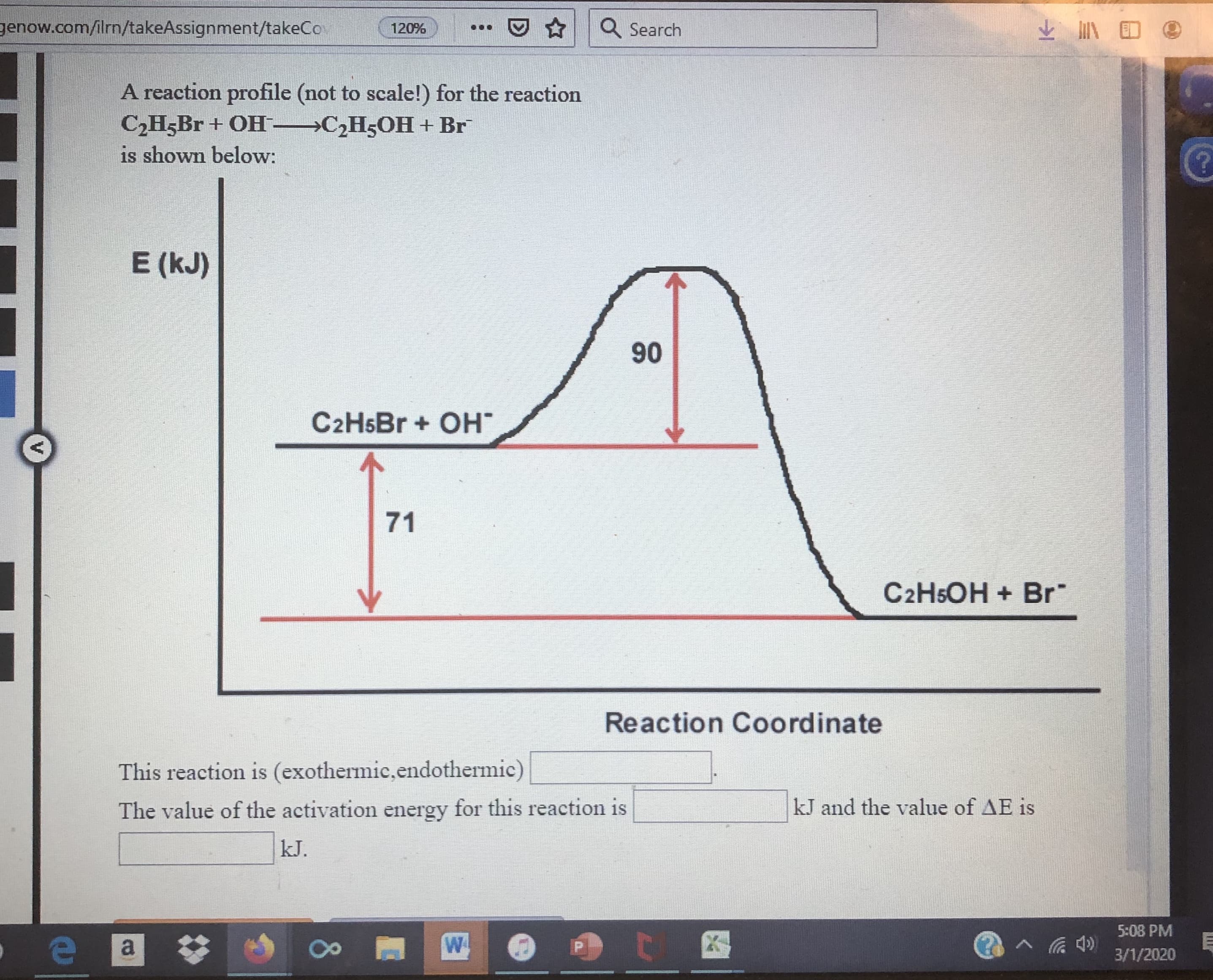 genow.com/ilrn/takeAssignment/takeCo
Q Search
120%
A reaction profile (not to scale!) for the reaction
C,H,Br + OH-→C;H5OH + Br
is shown below:
E (kJ)
90
C2H5B + OH"
71
C2HSOH + Br
Reaction Coordinate
This reaction is (exothermic,endothermic)
The value of the activation energy for this reaction is
kJ and the value of AE is
kJ.
5:08 PM
3/1/2020
80
