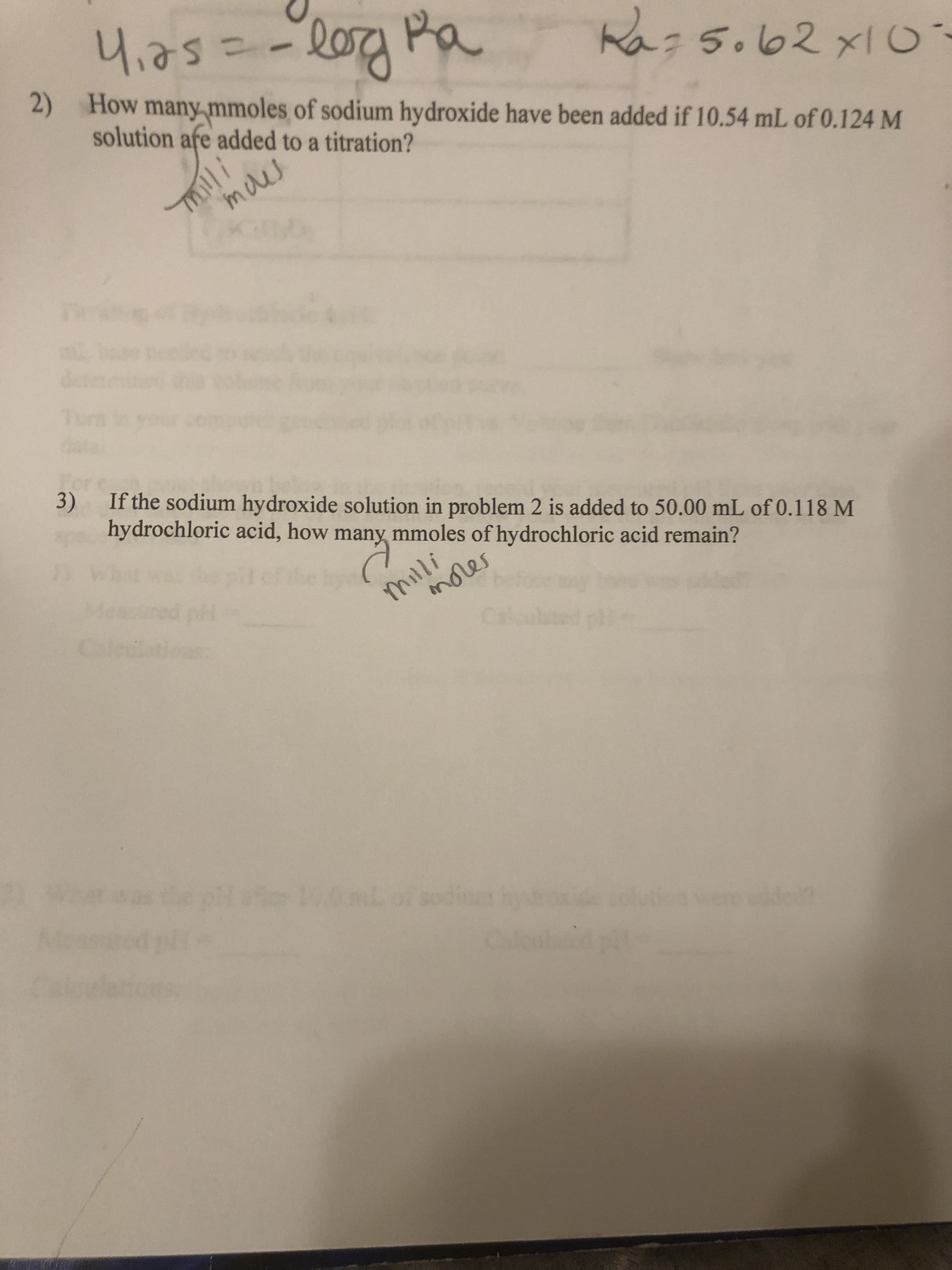 4,25=-l0a Pa
4,75=
Ra:5.62xI0
2) How many mmoles of sodium hydroxide have been added if 10.54 mL of 0.124 M
solution afe added to a titration?
maes
des
Tun
3) If the sodium hydroxide solution in problem 2 is added to 50.00 mL of 0.118 M
hydrochloric acid, how many mmoles of hydrochloric acid remain?
milli
mores
Caleiions:
plae 100mLof sodiu hy
were de
Caleul
