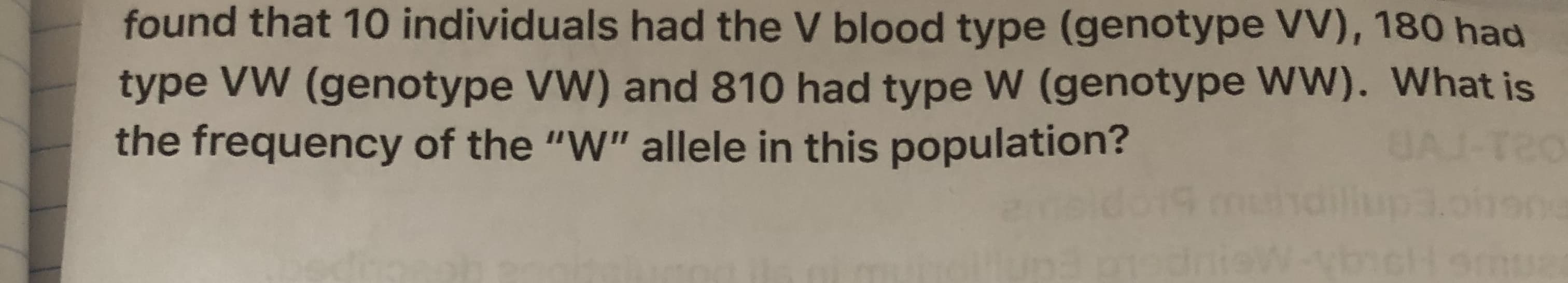 found that 10 individuals had the V blood type (genotype VV), 180 had
type VW (genotype VW) and 810 had type W (genotype WW). What is
the frequency of the "W" allele in this population?
JAJ-T2
