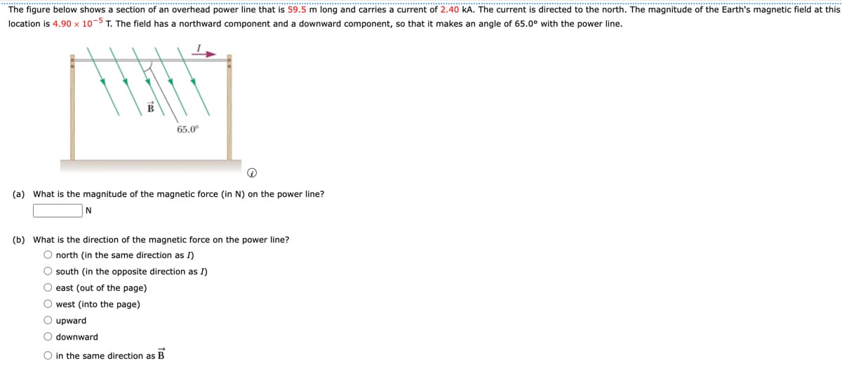 The figure below shows a section of an overhead power line that is 59.5 m long and carries a current of 2.40 kA. The current is directed to the north. The magnitude of the Earth's magnetic field at this
location is 4.90 x 10-5 T. The field has a northward component and a downward component, so that it makes an angle of 65.0° with the power line.
65.0°
(a) What is the magnitude of the magnetic force (in N) on the power line?
N
(b) What is the direction of the magnetic force on the power line?
O north (in the same direction as I)
O south (in the opposite direction as I)
O east (out of the page)
O west (into the page)
O upward
O downward
O in the same direction as B