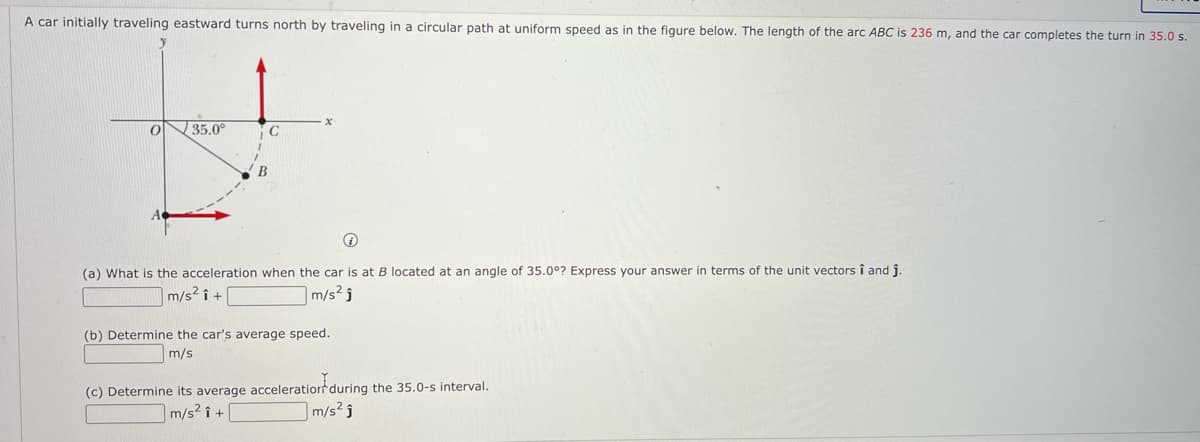 A car initially traveling eastward turns north by traveling in a circular path at uniform speed as in the figure below. The length of the arc ABC is 236 m, and the car completes the turn in 35.0 s.
35.0°
В
(a) What is the acceleration when the car is at B located at an angle of 35.0°? Express your answer in terms of the unit vectors î and î
m/s? î +
m/s? j
(b) Determine the car's average speed.
m/s
(c) Determine its average acceleratiorr during the 35.0-s interval.
m/s² î
m/s² î +
