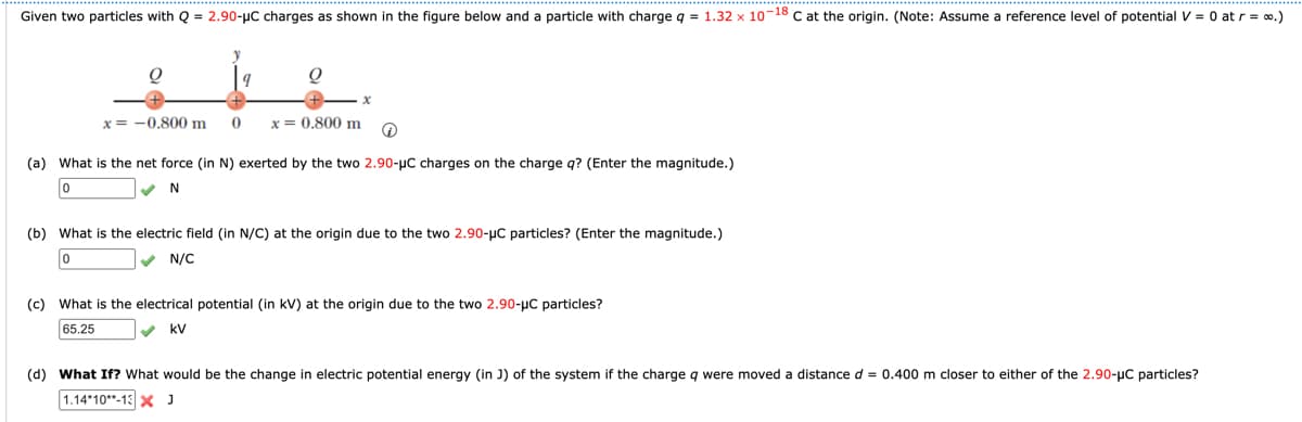 Given two particles with Q = 2.90-μC charges as shown in the figure below and a particle with charge q = 1.32 x 10-18 C at the origin. (Note: Assume a reference level of potential V = 0 at r = ∞.)
x= -0.800 m
y
q
O
0 x = 0.800 m
x
Q
(a) What is the net force (in N) exerted by the two 2.90-µC charges on the charge q? (Enter the magnitude.)
0
✓N
(b) What is the electric field (in N/C) at the origin due to the two 2.90-μC particles? (Enter the magnitude.)
0
✔ N/C
(c) What is the electrical potential (in kV) at the origin due to the two 2.90-μC particles?
65.25
kV
(d) What If? What would be the change in electric potential energy (in J) of the system if the charge q were moved a distance d = 0.400 m closer to either of the 2.90-μC particles?
1.14-10-13 X J