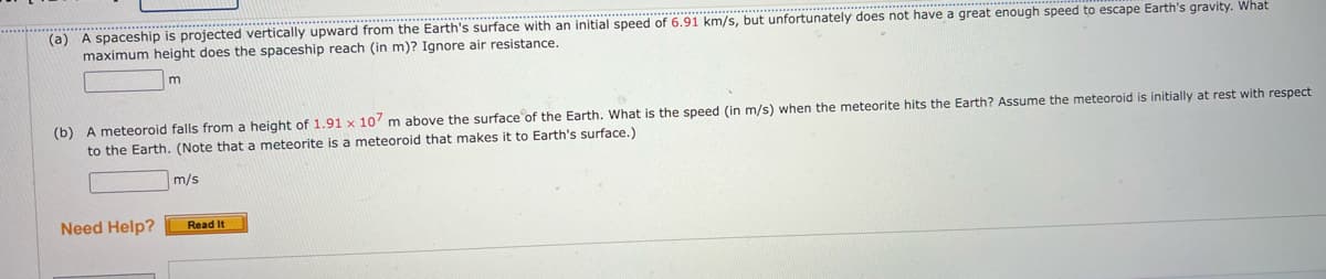 (a) A spaceship is projected vertically upward from the Earth's surface with an initial speed of 6.91 km/s, but unfortunately does not have a great enough speed to escape Earth's gravity. What
maximum height does the spaceship reach (in m)? Ignore air resistance.
m
(b) A meteoroid falls from a height of 1.91 x 107 m above the surface of the Earth. What is the speed (in m/s) when the meteorite hits the Earth? Assume the meteoroid is initially at rest with respect
to the Earth. (Note that a meteorite is a meteoroid that makes it to Earth's surface.)
m/s
Need Help?
Read It