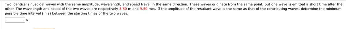 Two identical sinusoidal waves with the same amplitude, wavelength, and speed travel in the same direction. These waves originate from the same point, but one wave is emitted a short time after the
other. The wavelength and speed of the two waves are respectively 3.50 m and 9.50 m/s. If the amplitude of the resultant wave is the same as that of the contributing waves, determine the minimum
possible time interval (in s) between the starting times of the two waves.