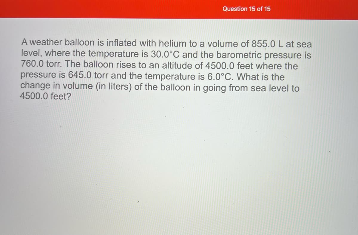 Question 15 of 15
A weather balloon is inflated with helium to a volume of 855.0 L at sea
level, where the temperature is 30.0°C and the barometric pressure is
760.0 torr. The balloon rises to an altitude of 4500.0 feet where the
pressure is 645.0 torr and the temperature is 6.0°C. What is the
change in volume (in liters) of the balloon in going from sea level to
4500.0 feet?
