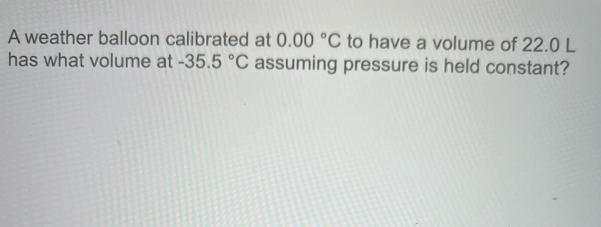 A weather balloon calibrated at 0.00 °C to have a volume of 22.0 L
has what volume at -35.5 °C assuming pressure is held constant?
