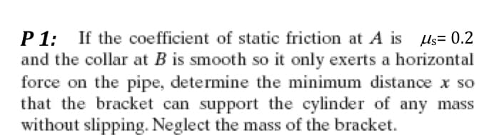 P1: If the coefficient of static friction at A is us= 0.2
and the collar at B is smooth so it only exerts a horizontal
force on the pipe, determine the minimum distance x so
that the bracket can support the cylinder of any mass
without slipping. Neglect the mass of the bracket.