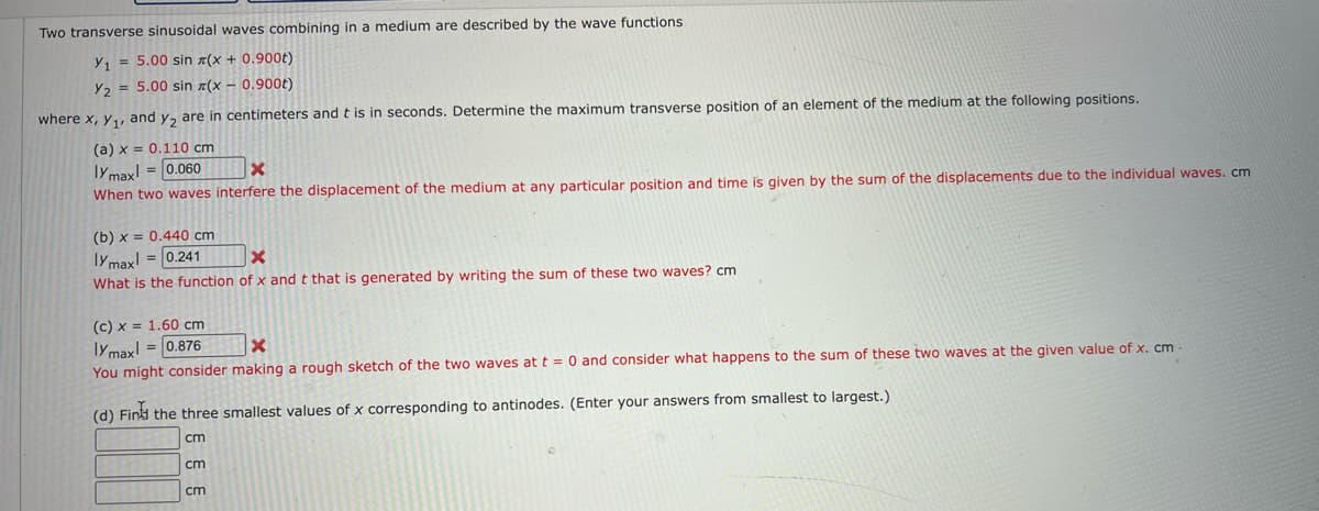 Two transverse sinusoidal waves combining in a medium are described by the wave functions
Y₁ = 5.00 sin(x + 0.900t)
Y₂ = 5.00 sin z(x - 0.900t)
where x, y₁, and y₂ are in centimeters and t is in seconds. Determine the maximum transverse position of an element of the medium at the following positions.
(a) x = 0.110 cm
lymax = 0.060
X
When two waves interfere the displacement of the medium at any particular position and time is given by the sum of the displacements due to the individual waves.cm
(b) x = 0.440 cm
lymax = 0.241
X
What is the function of x and t that is generated by writing the sum of these two waves? cm
(c) x = 1.60 cm
lymax!= 0.876
X
You might consider making a rough sketch of the two waves at t = 0 and consider what happens to the sum of these two waves at the given value of x. cm
(d) Find the three smallest values of x corresponding to antinodes. (Enter your answers from smallest to largest.)
cm
cm
cm