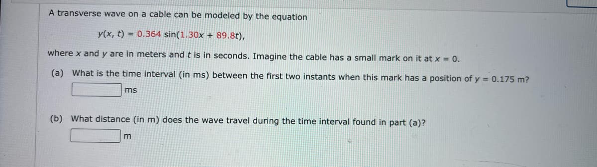 A transverse wave on a cable can be modeled by the equation
y(x, t) = 0.364 sin(1.30x + 89.8t),
where x and y are in meters and t is in seconds. Imagine the cable has a small mark on it at x = 0.
(a) What is the time interval (in ms) between the first two instants when this mark has a position of y = 0.175 m?
ms
(b) What distance (in m) does the wave travel during the time interval found in part (a)?
m