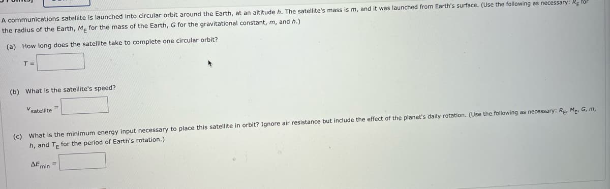 A communications satellite is launched into circular orbit around the Earth, at an altitude h. The satellite's mass is m, and it was launched from Earth's surface. (Use the following as necessary: Refor
the radius of the Earth, Me for the mass of the Earth, G for the gravitational constant, m, and h.)
(a) How long does the satellite take to complete one circular orbit?
T=
(b) What is the satellite's speed?
V satellite
(c) What is the minimum energy input necessary to place this satellite in orbit? Ignore air resistance but include the effect of the planet's daily rotation. (Use the following as necessary: RE, ME, G, m,
h, and Te for the period of Earth's rotation.)
AE min