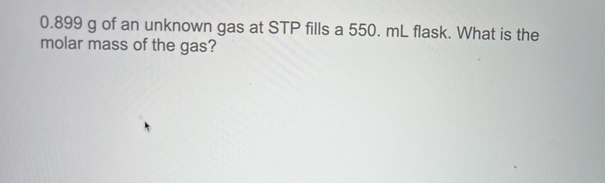 0.899 g of an unknown gas at STP fills a 550. mL flask. What is the
molar mass of the gas?
