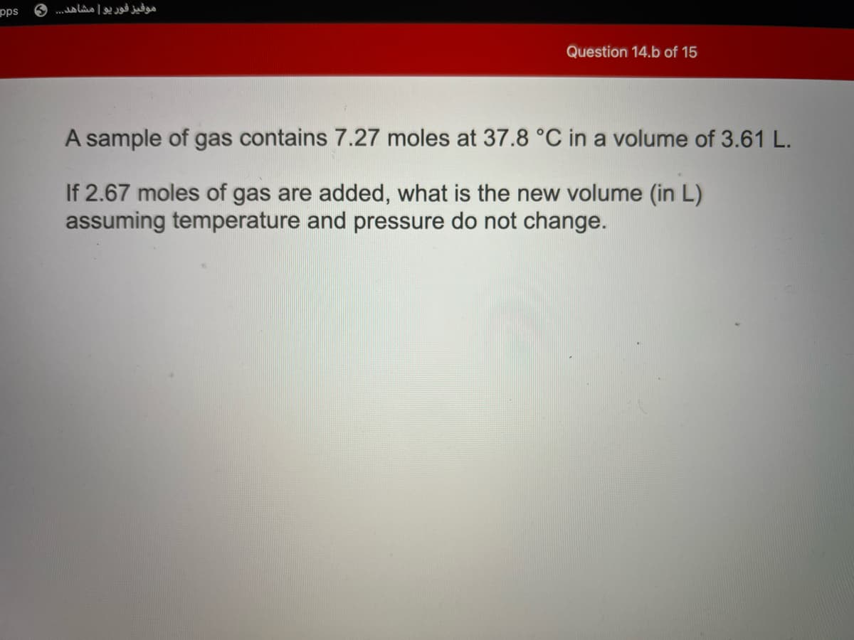 pps
..a Lo | j
Question 14.b of 15
A sample of gas contains 7.27 moles at 37.8 °C in a volume of 3.61 L.
If 2.67 moles of gas are added, what is the new volume (in L)
assuming temperature and pressure do not change.
